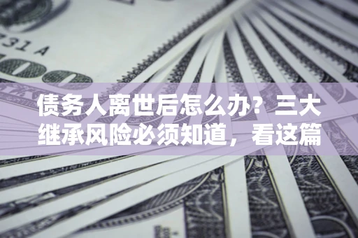 济南债务人离世后怎么办？三大继承风险必须知道，看这篇就够了