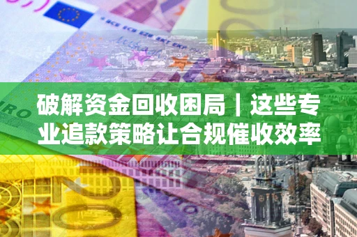 济南破解资金回收困局｜这些专业追款策略让合规催收效率翻倍