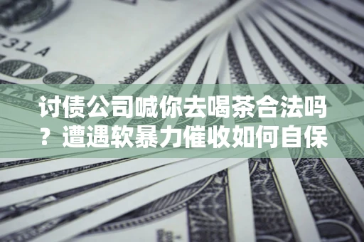 济南讨债公司喊你去喝茶合法吗？遭遇软暴力催收如何自保？