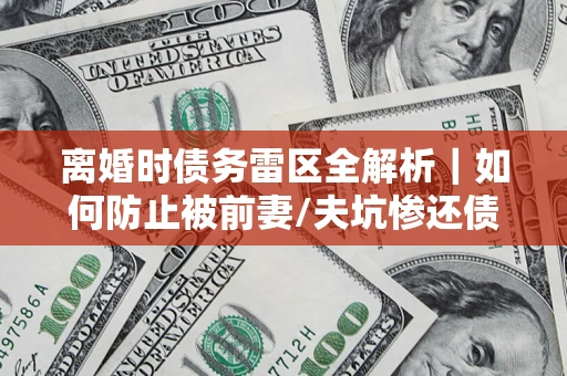 济南离婚时债务雷区全解析｜如何防止被前妻/夫坑惨还债？