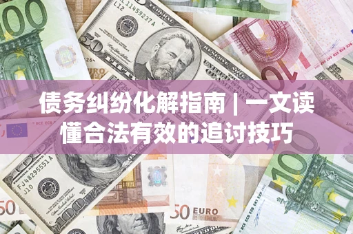 济南债务纠纷化解指南 | 一文读懂合法有效的追讨技巧