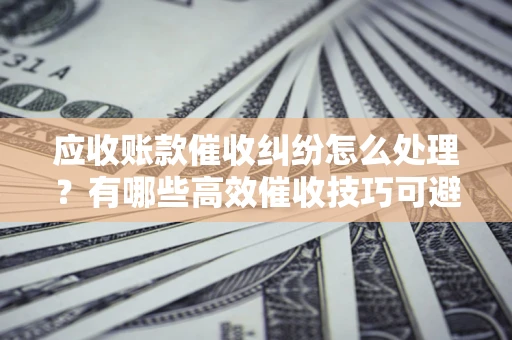 济南应收账款催收纠纷怎么处理？有哪些高效催收技巧可避免坏账？