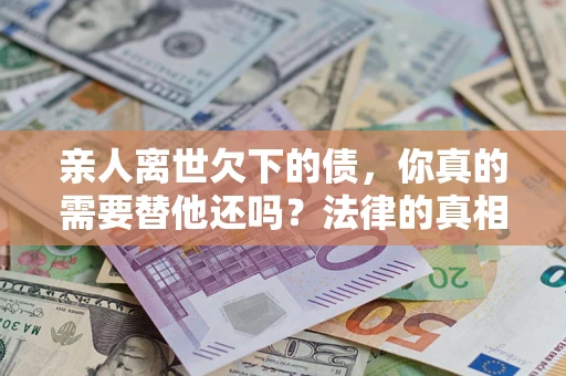 济南亲人离世欠下的债，你真的需要替他还吗？法律的真相或许与你想的不一样